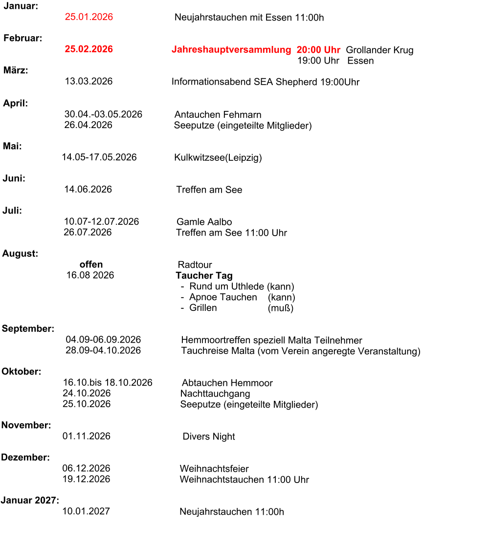 Januar:                                 25.01.2026                       Neujahrstauchen mit Essen 11:00h                                                                Februar:                        25.02.2026                      Jahreshauptversammlung  20:00 Uhr  Grollander Krug                                                                                                               19:00 Uhr   Essen                                            März:                                     13.03.2026                      Informationsabend SEA Shepherd 19:00Uhr                                                                                                                               April:                        30.04.-03.05.2026            Antauchen Fehmarn                        26.04.2026                       Seeputze (eingeteilte Mitglieder)                          Mai:                                                                             14.05-17.05.2026              Kulkwitzsee(Leipzig)                                                              Juni:                           14.06.2026                        Treffen am See                                                      Juli:                                         10.07-12.07.2026              Gamle Aalbo                         26.07.2026                        Treffen am See 11:00 Uhr                         August:                                    offen                            Radtour                                                  16.08 2026                       Taucher Tag                                                                    -  Rund um Uthlede (kann)                                                                    -  Apnoe Tauchen    (kann)                                                                    -  Grillen                   (muß)                              September:                           04.09-06.09.2026               Hemmoortreffen speziell Malta Teilnehmer                                         28.09-04.10.2026               Tauchreise Malta (vom Verein angeregte Veranstaltung)                                                                                Oktober:                        16.10.bis 18.10.2026           Abtauchen Hemmoor                        24.10.2026                          Nachttauchgang                        25.10.2026                          Seeputze (eingeteilte Mitglieder)                       November:                              01.11.2026                           Divers Night                   Dezember:                               06.12.2026                          Weihnachtsfeier                          19.12.2026                          Weihnachtstauchen 11:00 Uhr                                     Januar 2027:                             10.01.2027                          Neujahrstauchen 11:00h